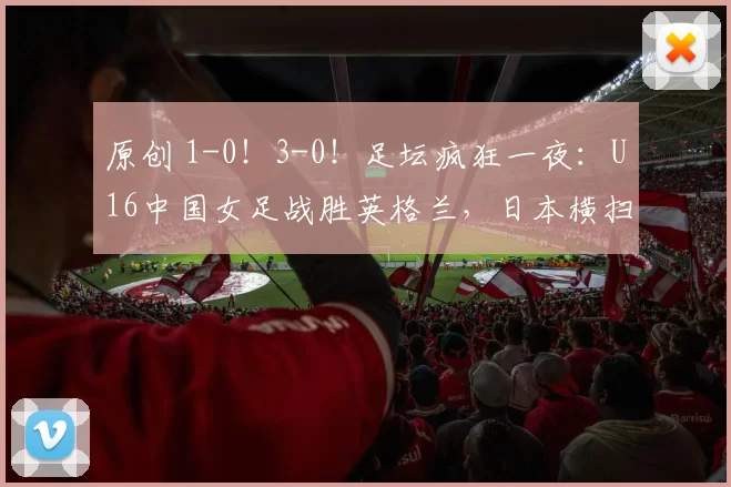 原创 1-0！3-0！足坛疯狂一夜：U16中国女足战胜英格兰，日本横扫告捷
