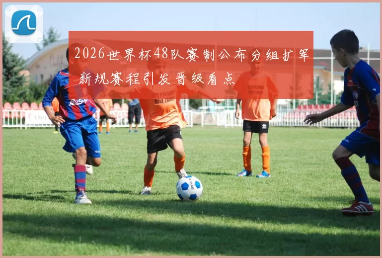 2026世界杯48队赛制公布分组扩军 新规赛程引发晋级看点