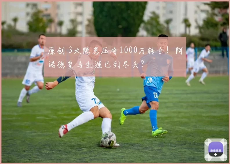 原创 3大隐患压垮1000万转会！阿诺德皇马生涯已到尽头？