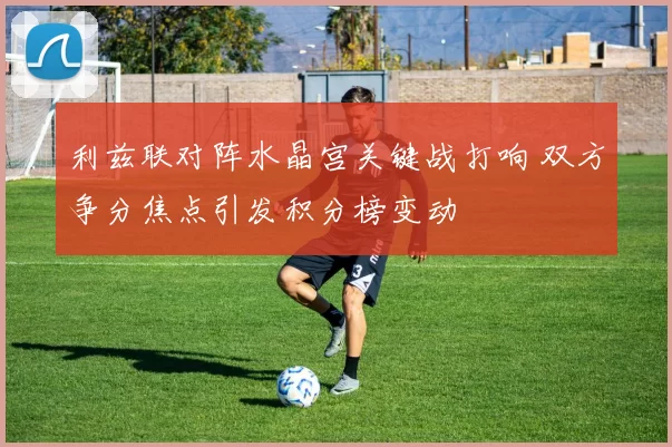 利兹联对阵水晶宫关键战打响 双方争分焦点引发积分榜变动