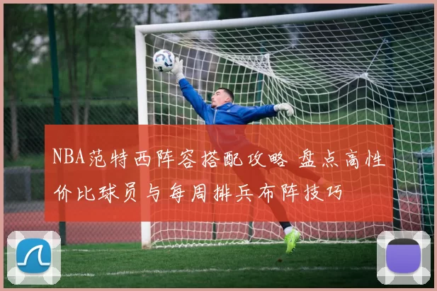 NBA范特西阵容搭配攻略 盘点高性价比球员与每周排兵布阵技巧
