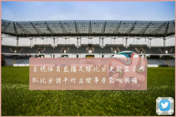 乐视体育直播足球比分更新显示两队比分持平对后续争夺影响明确