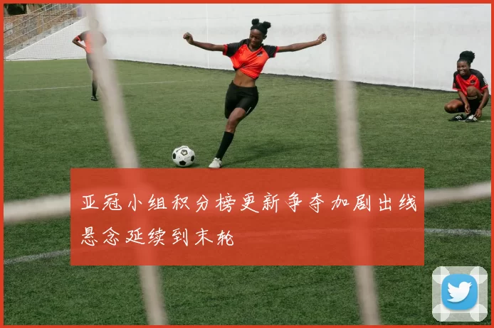 亚冠小组积分榜更新争夺加剧出线悬念延续到末轮