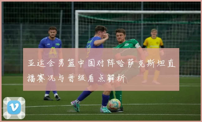 亚运会男篮中国对阵哈萨克斯坦直播赛况与晋级看点解析