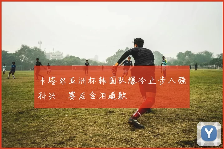 卡塔尔亚洲杯韩国队爆冷止步八强孙兴慜赛后含泪道歉