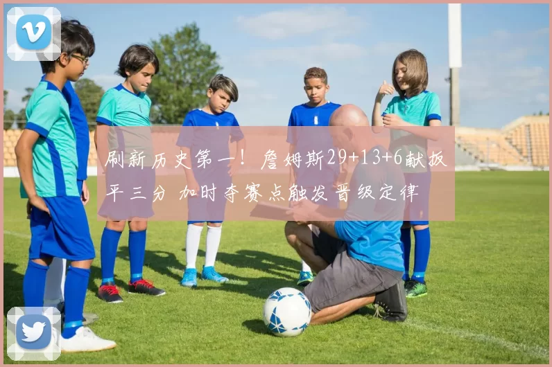 刷新历史第一！詹姆斯29+13+6献扳平三分 加时夺赛点触发晋级定律