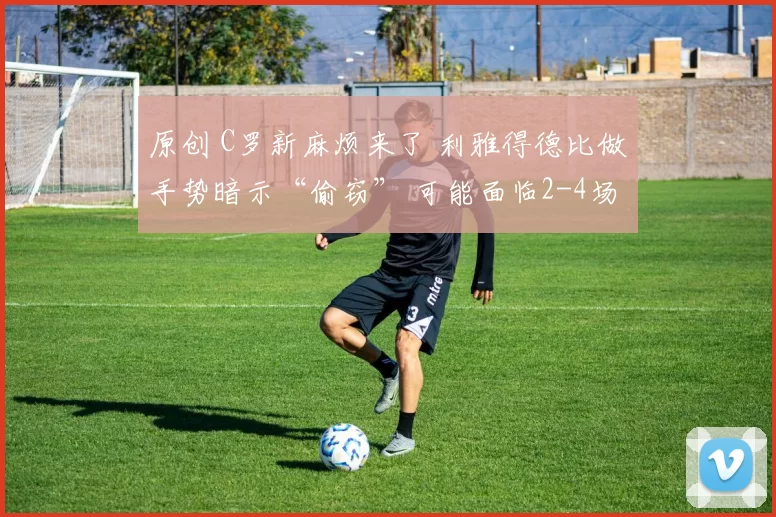 原创 C罗新麻烦来了 利雅得德比做手势暗示“偷窃” 可能面临2-4场禁赛