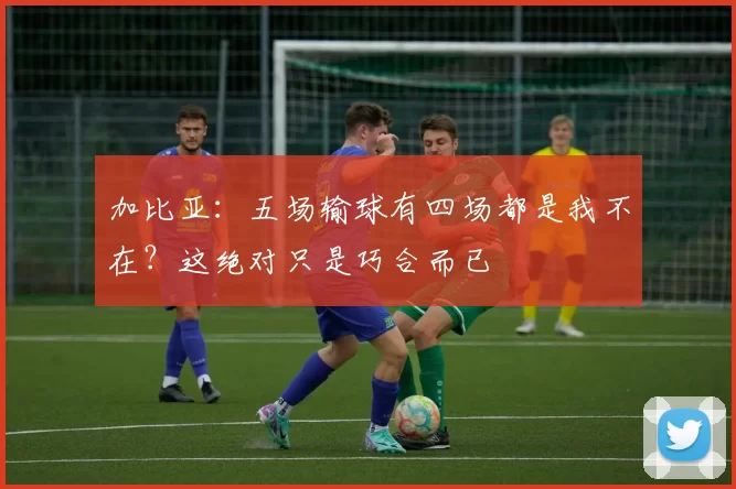 加比亚：五场输球有四场都是我不在？这绝对只是巧合而已