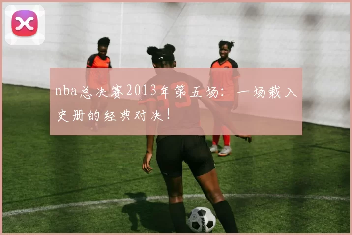 nba总决赛2013年第五场：一场载入史册的经典对决！