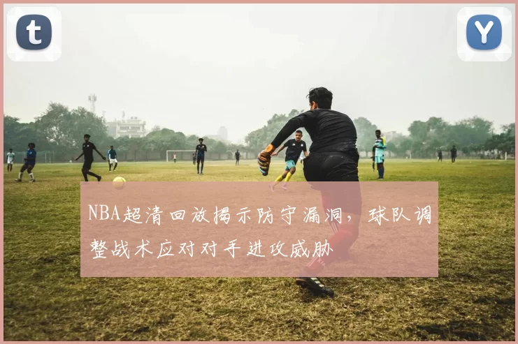 NBA超清回放揭示防守漏洞，球队调整战术应对对手进攻威胁