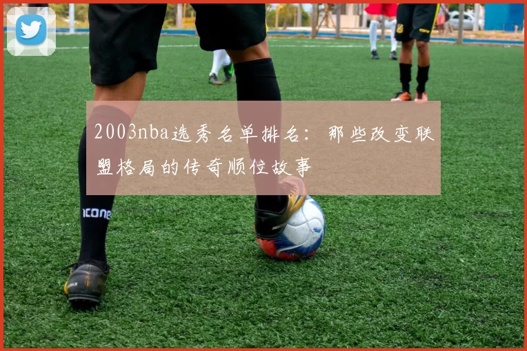 2003nba选秀名单排名：那些改变联盟格局的传奇顺位故事