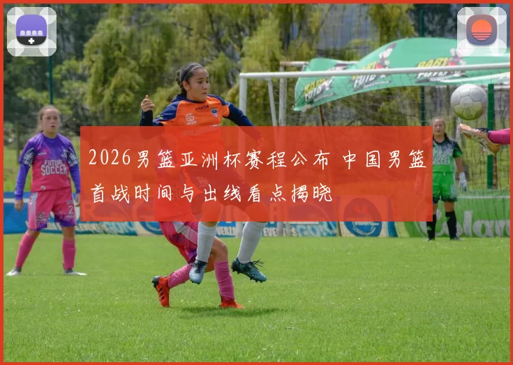 2026男篮亚洲杯赛程公布 中国男篮首战时间与出线看点揭晓