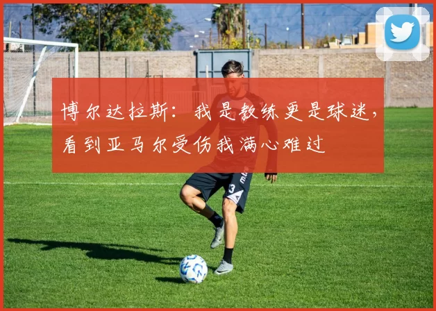 博尔达拉斯：我是教练更是球迷，看到亚马尔受伤我满心难过
