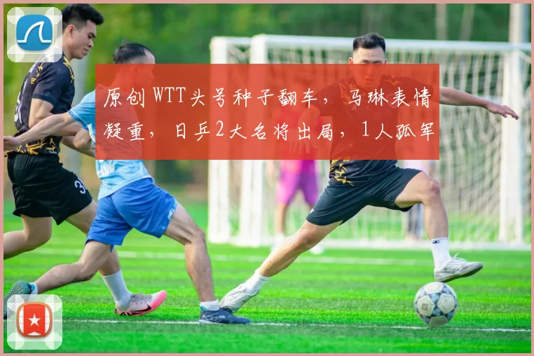 原创 WTT头号种子翻车，马琳表情凝重，日乒2大名将出局，1人孤军奋战