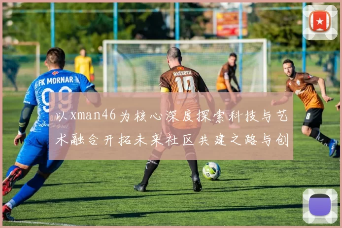 以xman46为核心深度探索科技与艺术融合开拓未来社区共建之路与创意孵化