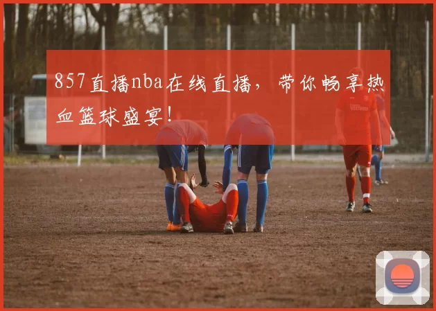 857直播nba在线直播，带你畅享热血篮球盛宴！