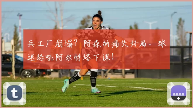 兵工厂崩塌？阿森纳痛失好局，球迷怒吼阿尔特塔下课！