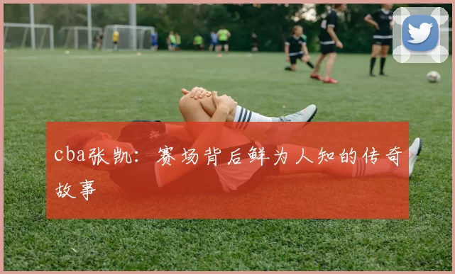 cba张凯：赛场背后鲜为人知的传奇故事