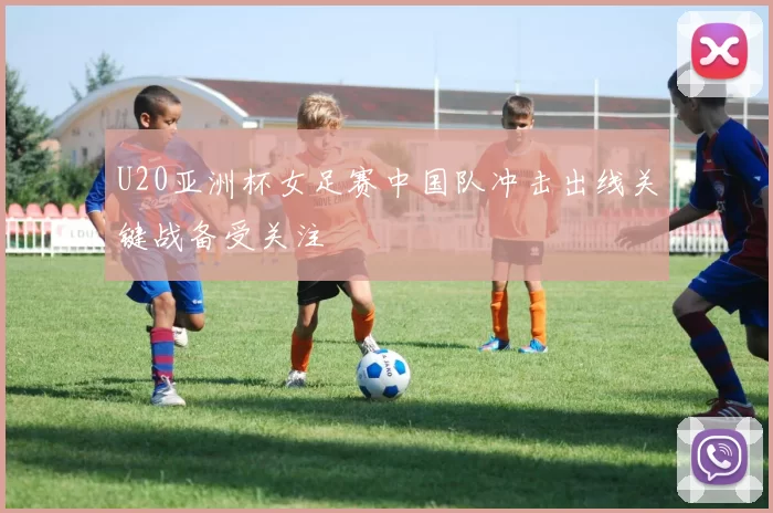 U20亚洲杯女足赛中国队冲击出线关键战备受关注