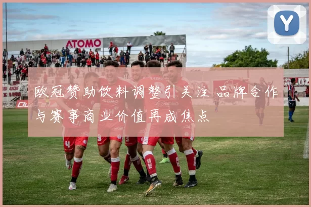 欧冠赞助饮料调整引关注 品牌合作与赛事商业价值再成焦点