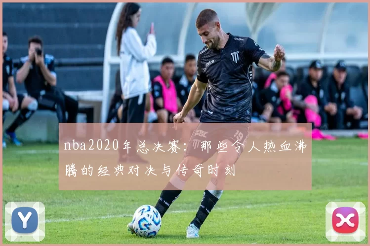 nba2020年总决赛：那些令人热血沸腾的经典对决与传奇时刻