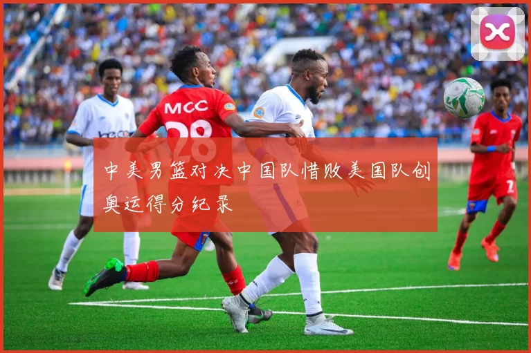 中美男篮对决中国队惜败美国队创奥运得分纪录