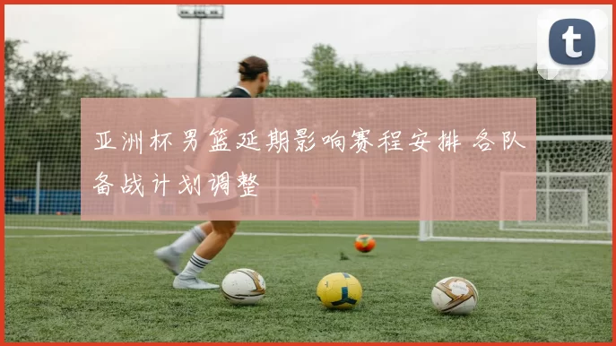 亚洲杯男篮延期影响赛程安排 各队备战计划调整