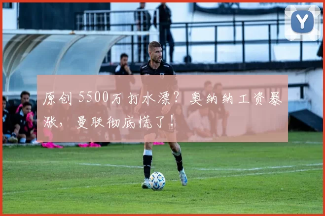 原创 5500万打水漂？奥纳纳工资暴涨，曼联彻底慌了！