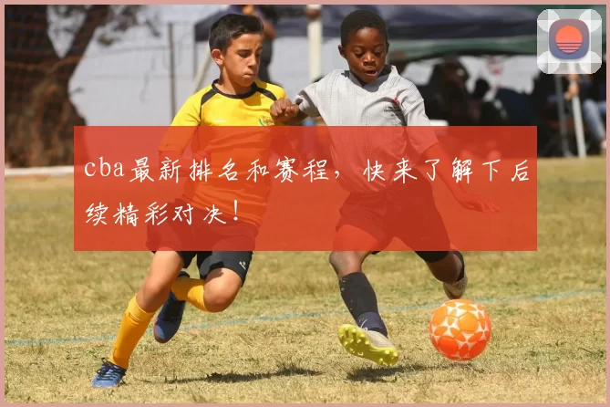 cba最新排名和赛程，快来了解下后续精彩对决！