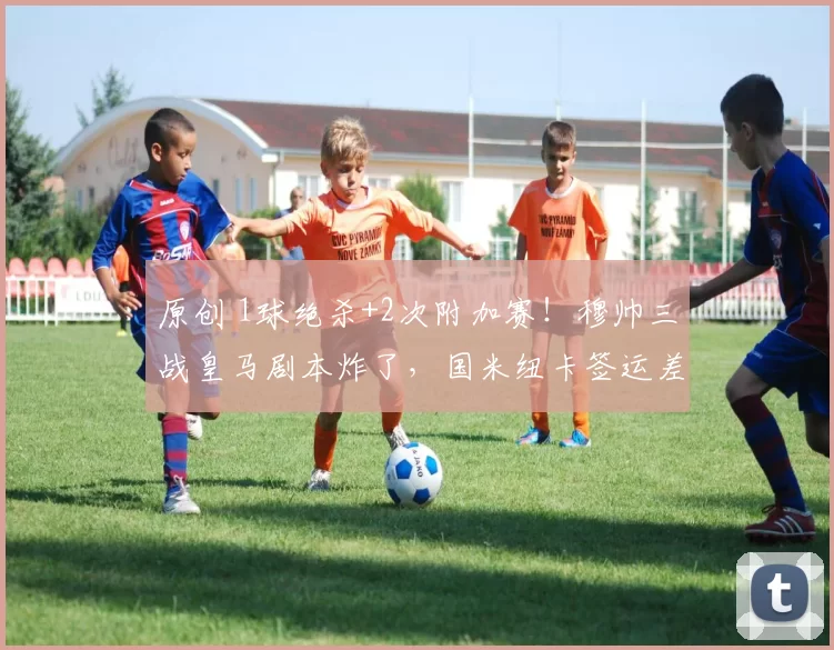 原创 1球绝杀+2次附加赛！穆帅三战皇马剧本炸了，国米纽卡签运差太大