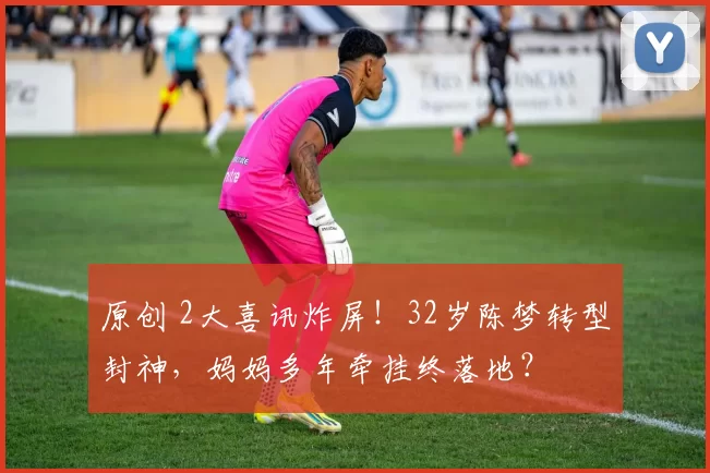 原创 2大喜讯炸屏！32岁陈梦转型封神，妈妈多年牵挂终落地？