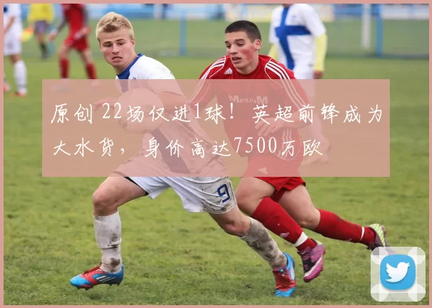 原创 22场仅进1球！英超前锋成为大水货，身价高达7500万欧