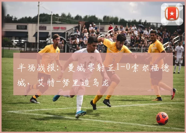 半场战报：曼城零射正1-0索尔福德城，艾特-努里造乌龙