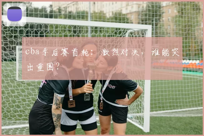 cba季后赛首轮：激烈对决，谁能突出重围？