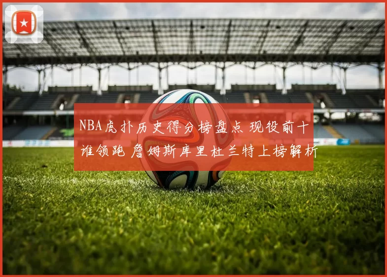 NBA虎扑历史得分榜盘点 现役前十谁领跑 詹姆斯库里杜兰特上榜解析