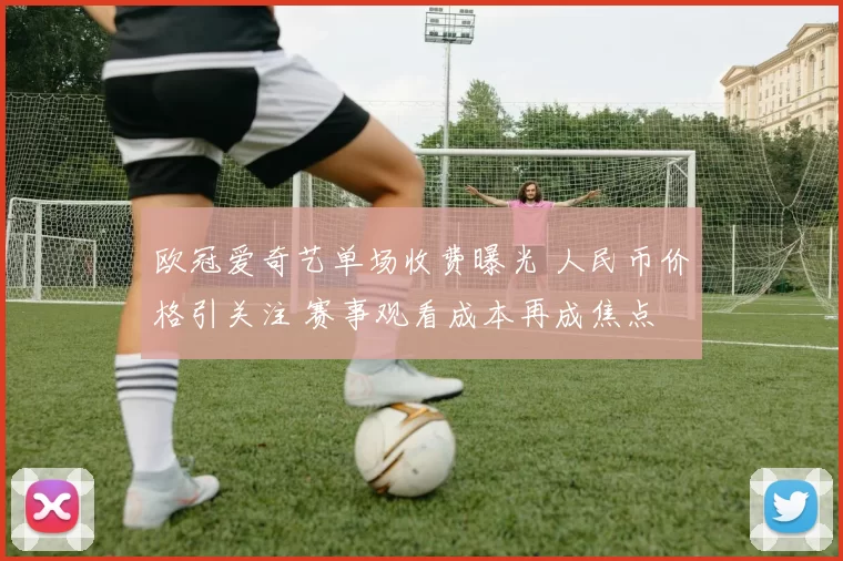 欧冠爱奇艺单场收费曝光 人民币价格引关注 赛事观看成本再成焦点