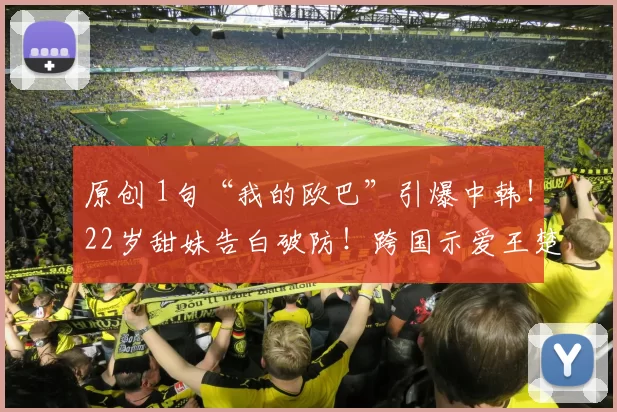 原创 1句“我的欧巴”引爆中韩！22岁甜妹告白破防！跨国示爱王楚钦，背后真相太意外？