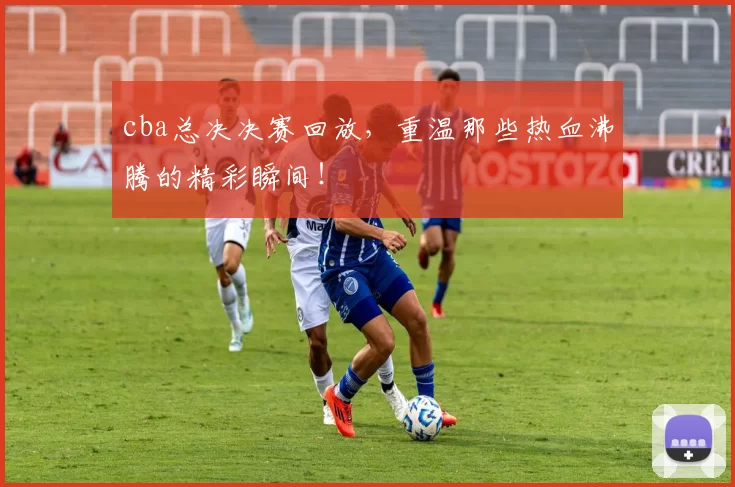 cba总决决赛回放，重温那些热血沸腾的精彩瞬间！