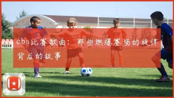 cba比赛歌曲：那些燃爆赛场的旋律背后的故事