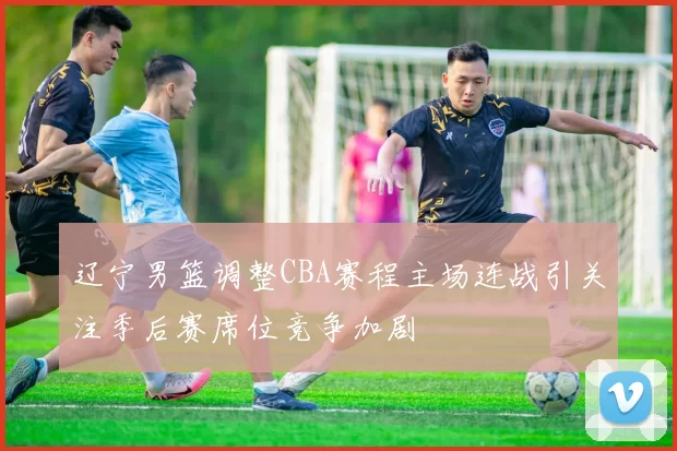 辽宁男篮调整CBA赛程主场连战引关注季后赛席位竞争加剧