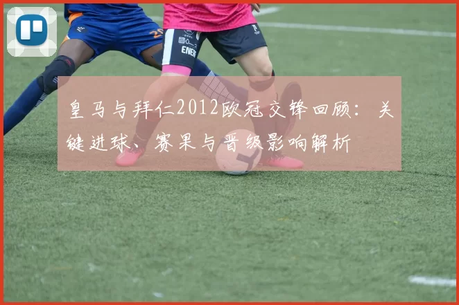 皇马与拜仁2012欧冠交锋回顾：关键进球、赛果与晋级影响解析
