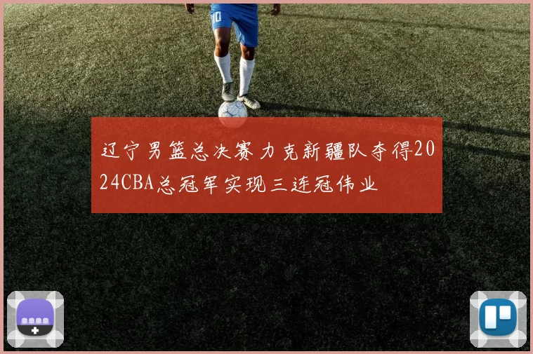 辽宁男篮总决赛力克新疆队夺得2024CBA总冠军实现三连冠伟业