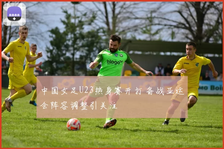 中国女足U23热身赛开打 备战亚运会阵容调整引关注