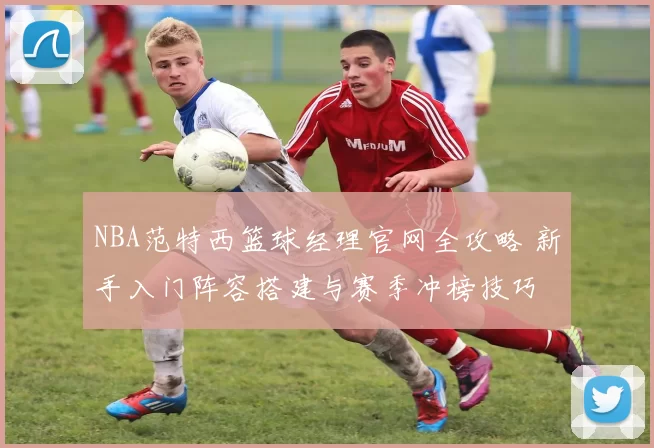 NBA范特西篮球经理官网全攻略 新手入门阵容搭建与赛季冲榜技巧