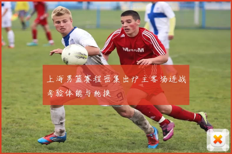 上海男篮赛程密集出炉主客场连战考验体能与轮换