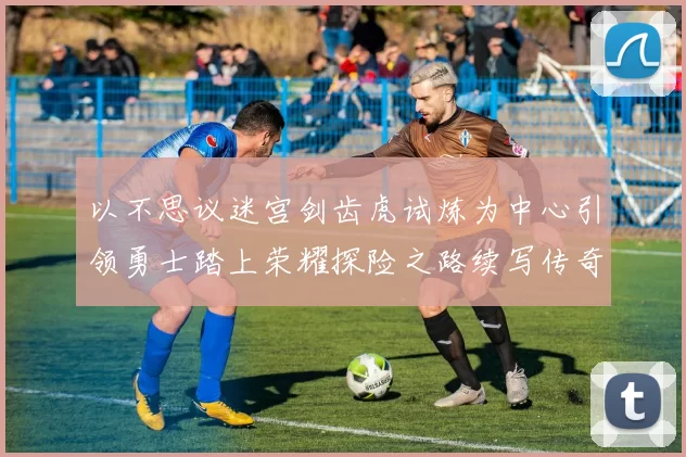 以不思议迷宫剑齿虎试炼为中心引领勇士踏上荣耀探险之路续写传奇