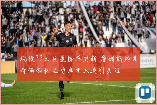 现役75大巨星榜单更新 詹姆斯约基奇领衔杜兰特库里入选引关注