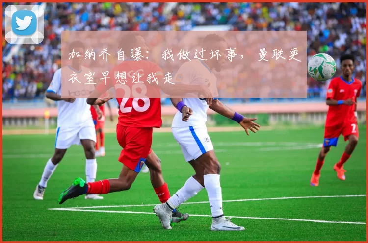 加纳乔自曝：我做过坏事，曼联更衣室早想让我走