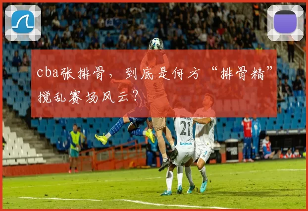 cba张排骨，到底是何方“排骨精”搅乱赛场风云？