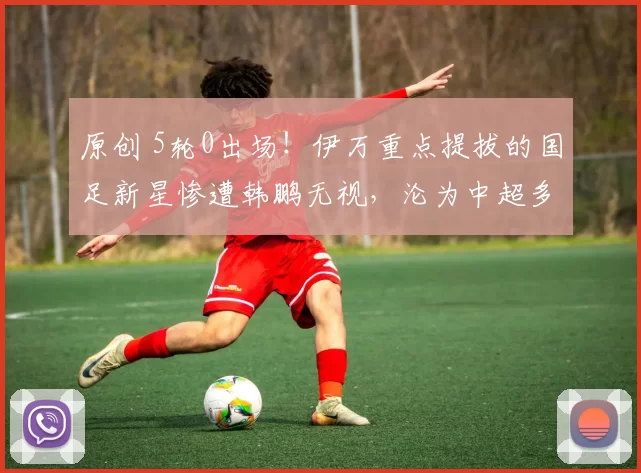 原创 5轮0出场！伊万重点提拔的国足新星惨遭韩鹏无视，沦为中超多余人